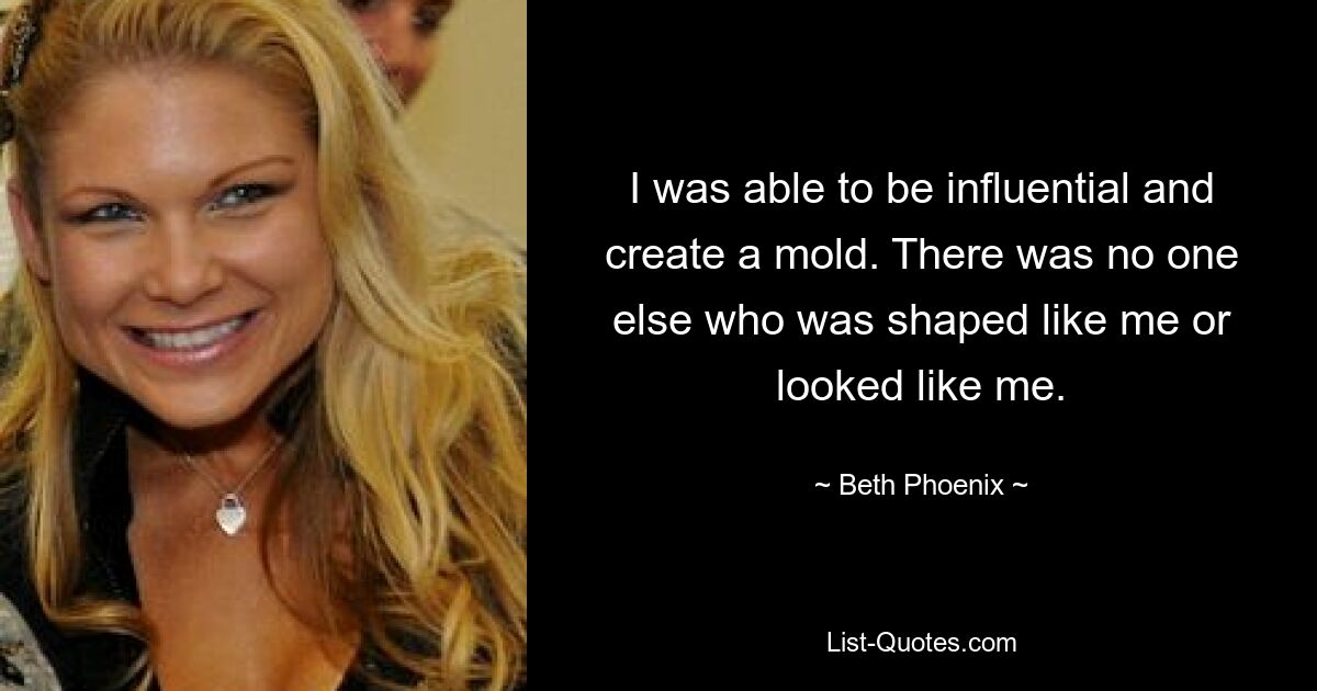 I was able to be influential and create a mold. There was no one else who was shaped like me or looked like me. — © Beth Phoenix