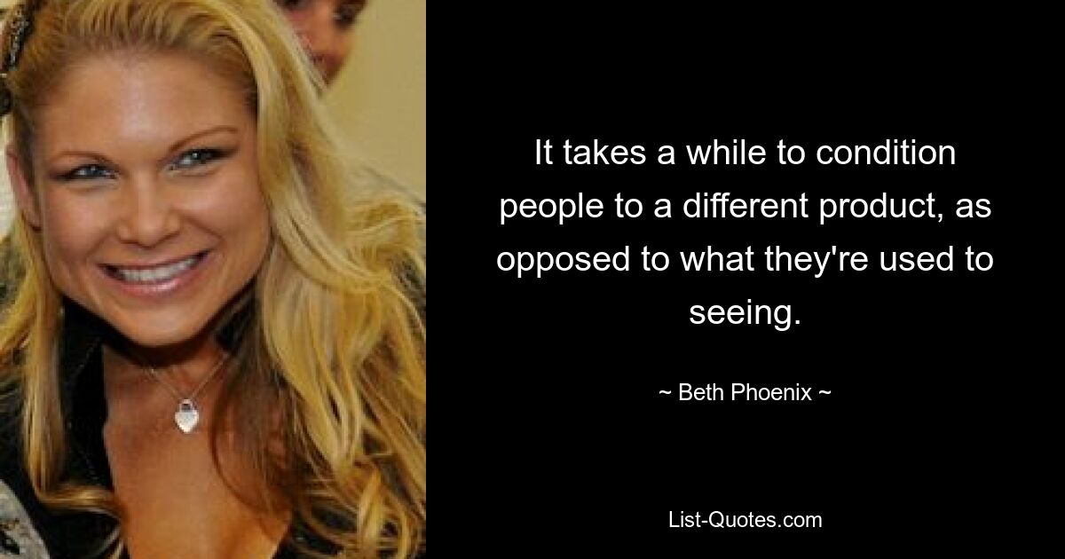 It takes a while to condition people to a different product, as opposed to what they're used to seeing. — © Beth Phoenix