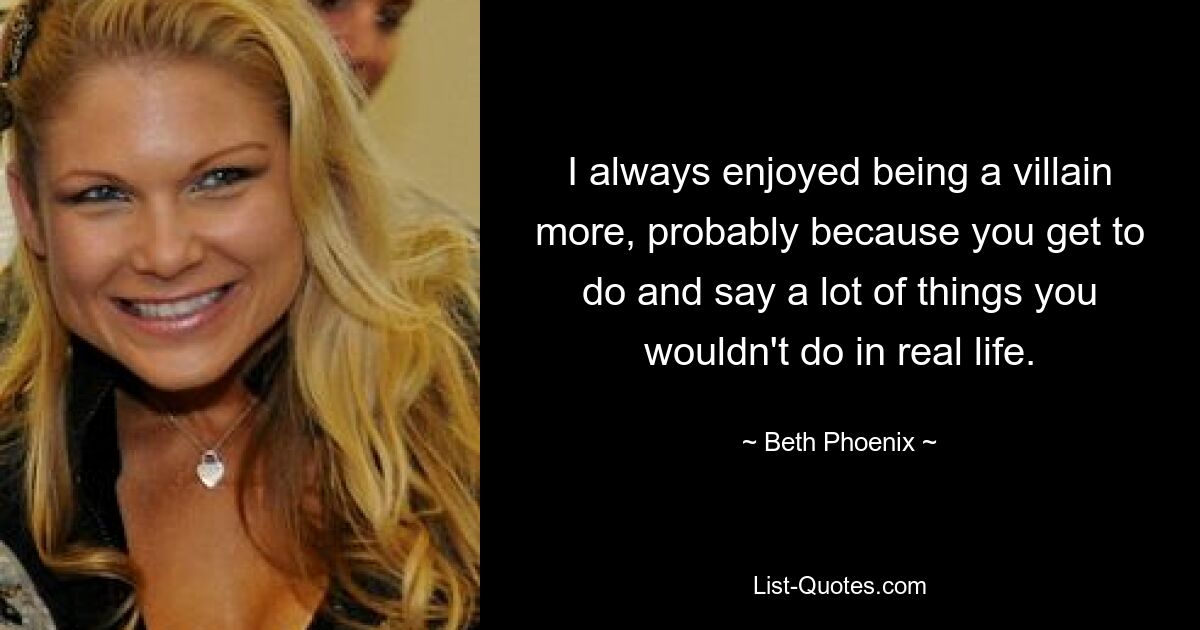 I always enjoyed being a villain more, probably because you get to do and say a lot of things you wouldn't do in real life. — © Beth Phoenix