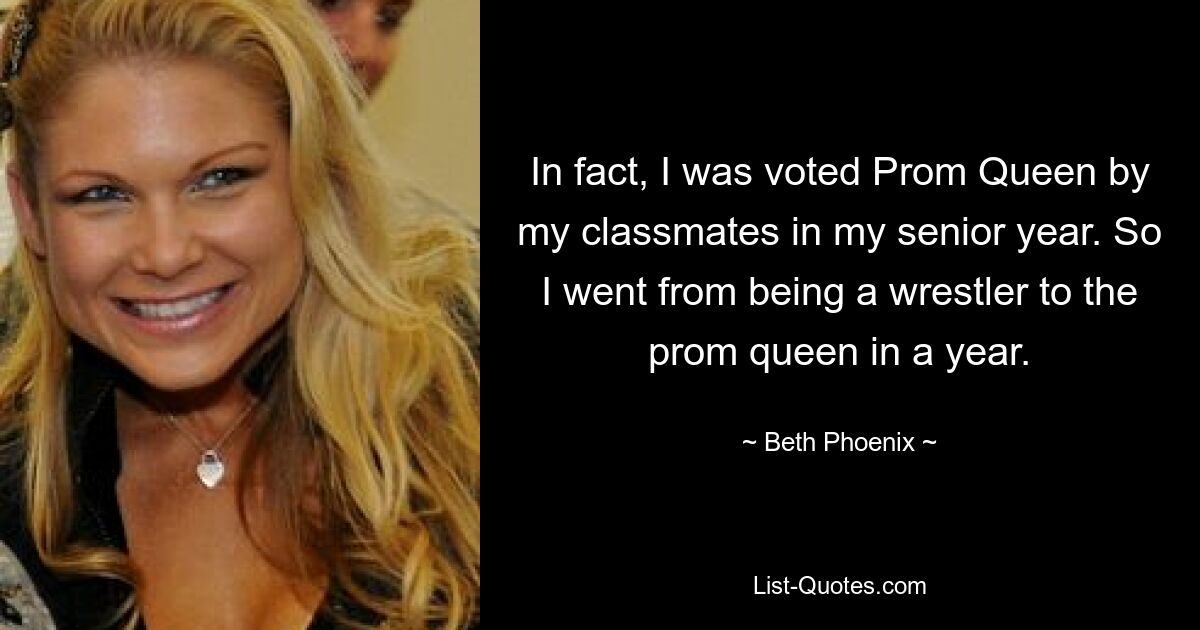 In fact, I was voted Prom Queen by my classmates in my senior year. So I went from being a wrestler to the prom queen in a year. — © Beth Phoenix