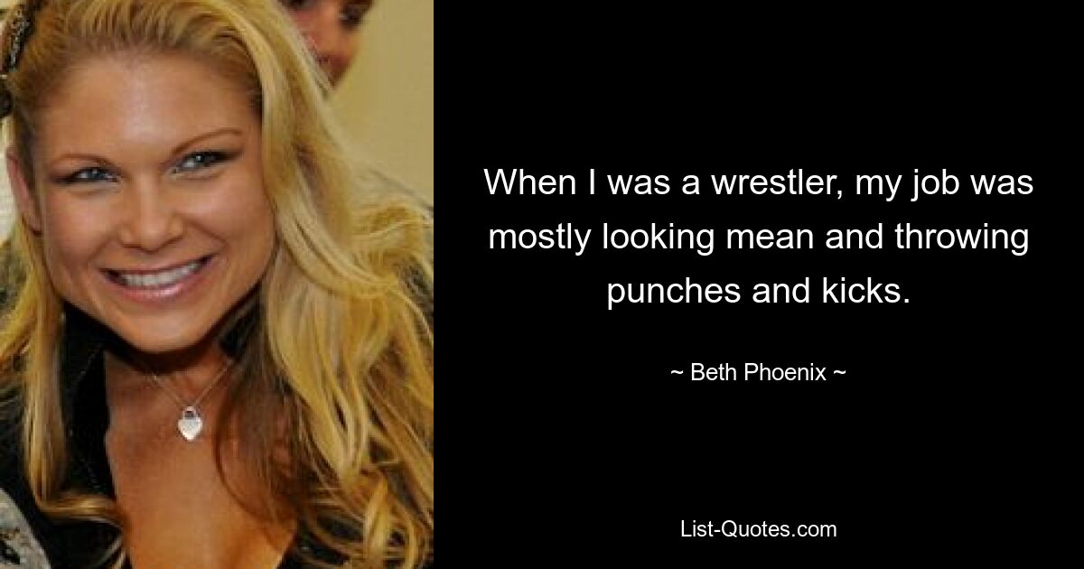 When I was a wrestler, my job was mostly looking mean and throwing punches and kicks. — © Beth Phoenix