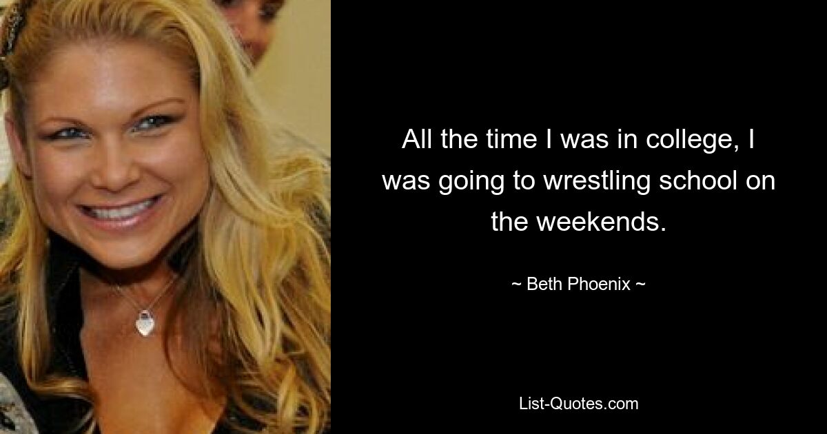 All the time I was in college, I was going to wrestling school on the weekends. — © Beth Phoenix