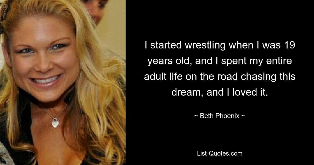 I started wrestling when I was 19 years old, and I spent my entire adult life on the road chasing this dream, and I loved it. — © Beth Phoenix