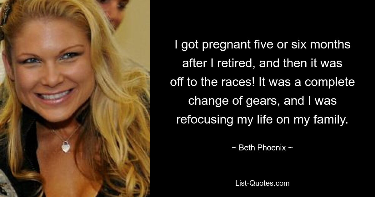 I got pregnant five or six months after I retired, and then it was off to the races! It was a complete change of gears, and I was refocusing my life on my family. — © Beth Phoenix