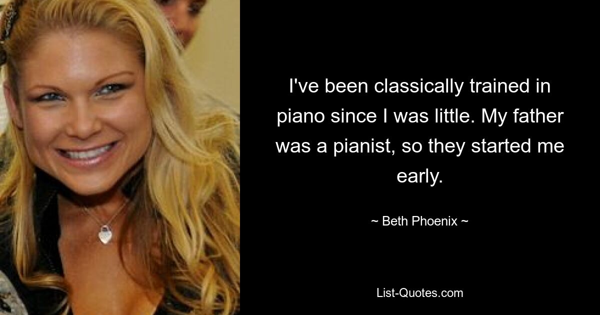 I've been classically trained in piano since I was little. My father was a pianist, so they started me early. — © Beth Phoenix