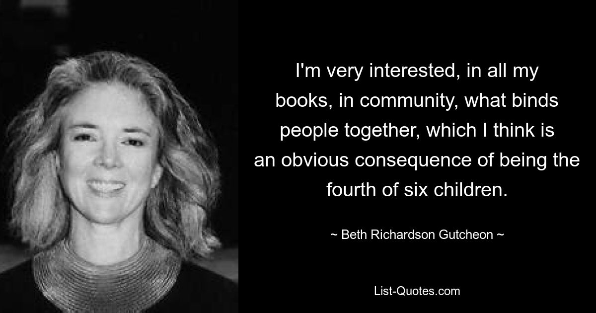 I'm very interested, in all my books, in community, what binds people together, which I think is an obvious consequence of being the fourth of six children. — © Beth Richardson Gutcheon