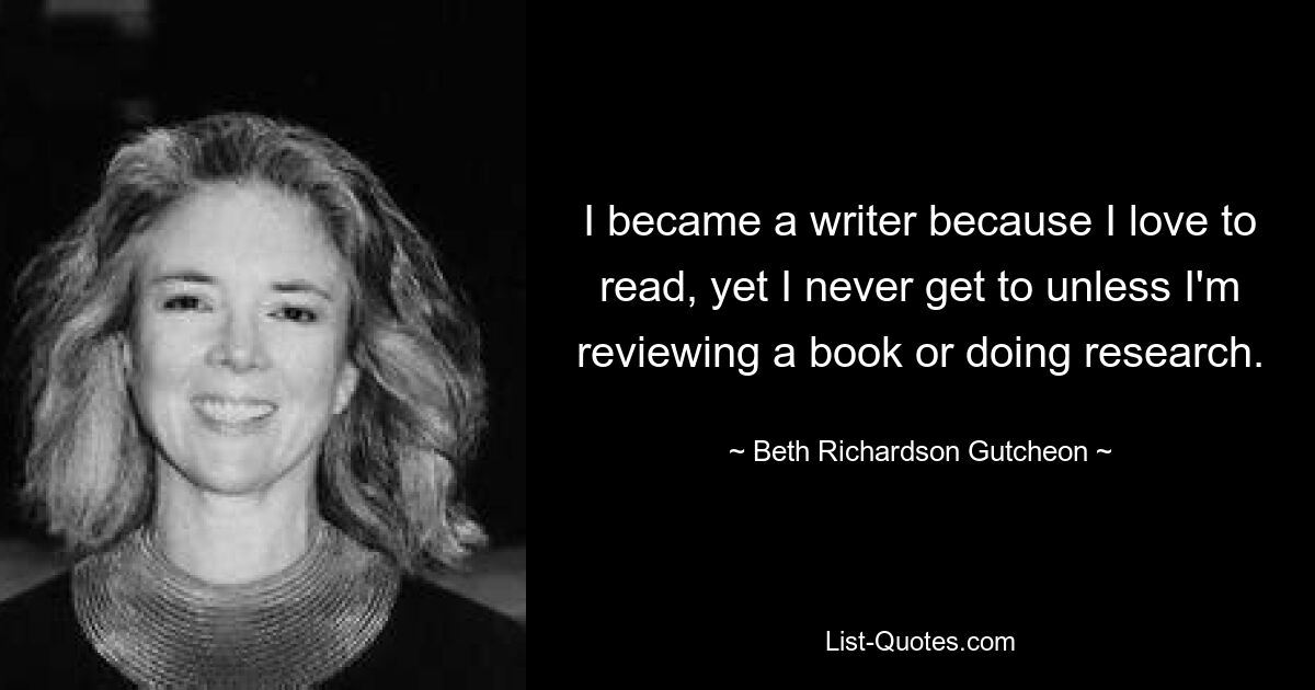 I became a writer because I love to read, yet I never get to unless I'm reviewing a book or doing research. — © Beth Richardson Gutcheon