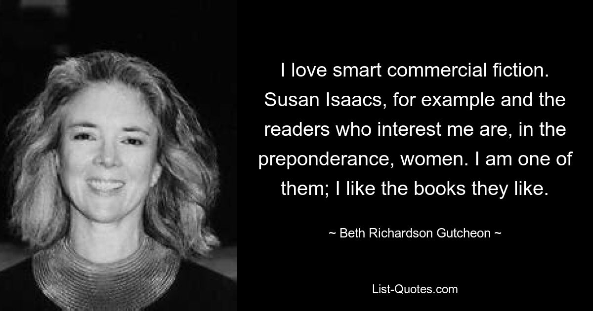 I love smart commercial fiction. Susan Isaacs, for example and the readers who interest me are, in the preponderance, women. I am one of them; I like the books they like. — © Beth Richardson Gutcheon