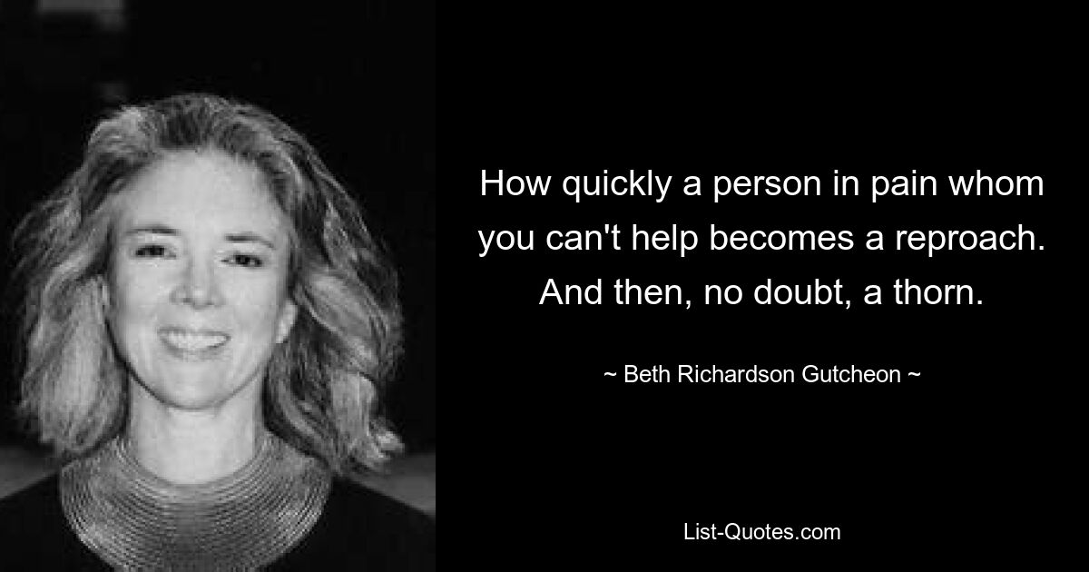 How quickly a person in pain whom you can't help becomes a reproach. And then, no doubt, a thorn. — © Beth Richardson Gutcheon