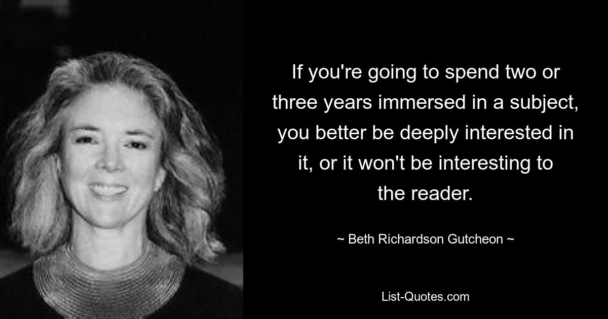 If you're going to spend two or three years immersed in a subject, you better be deeply interested in it, or it won't be interesting to the reader. — © Beth Richardson Gutcheon