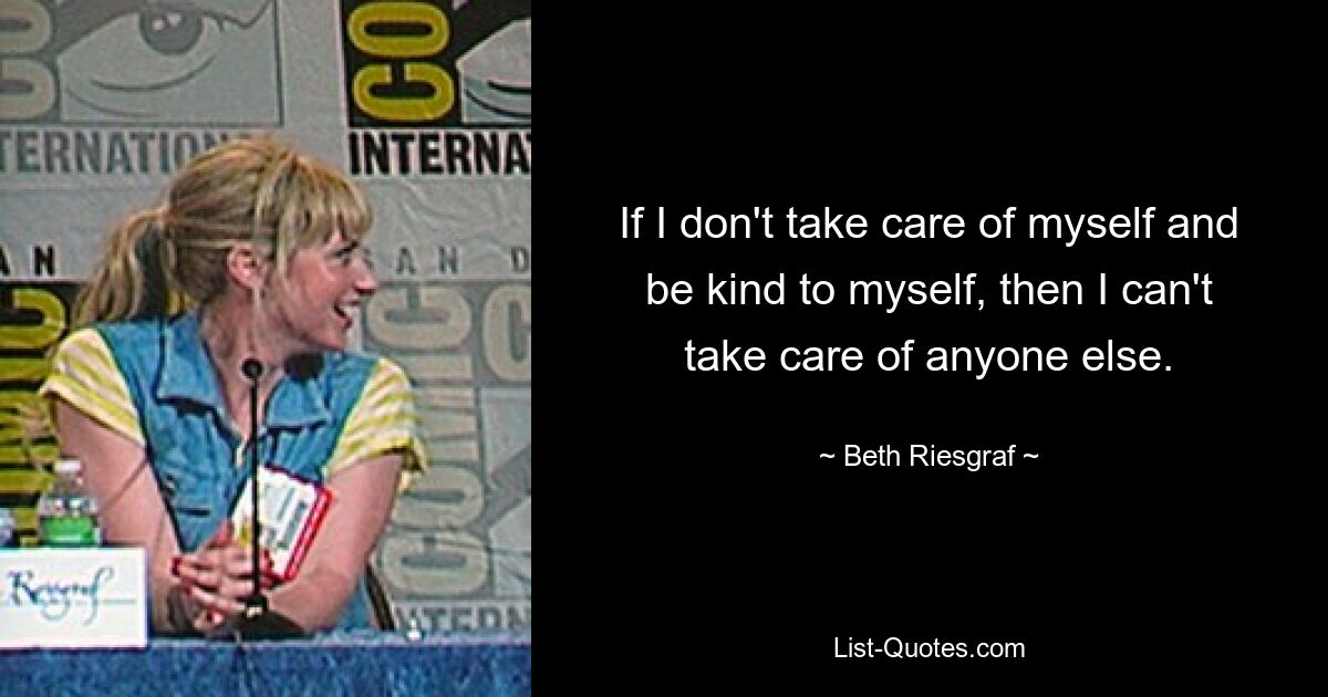 If I don't take care of myself and be kind to myself, then I can't take care of anyone else. — © Beth Riesgraf