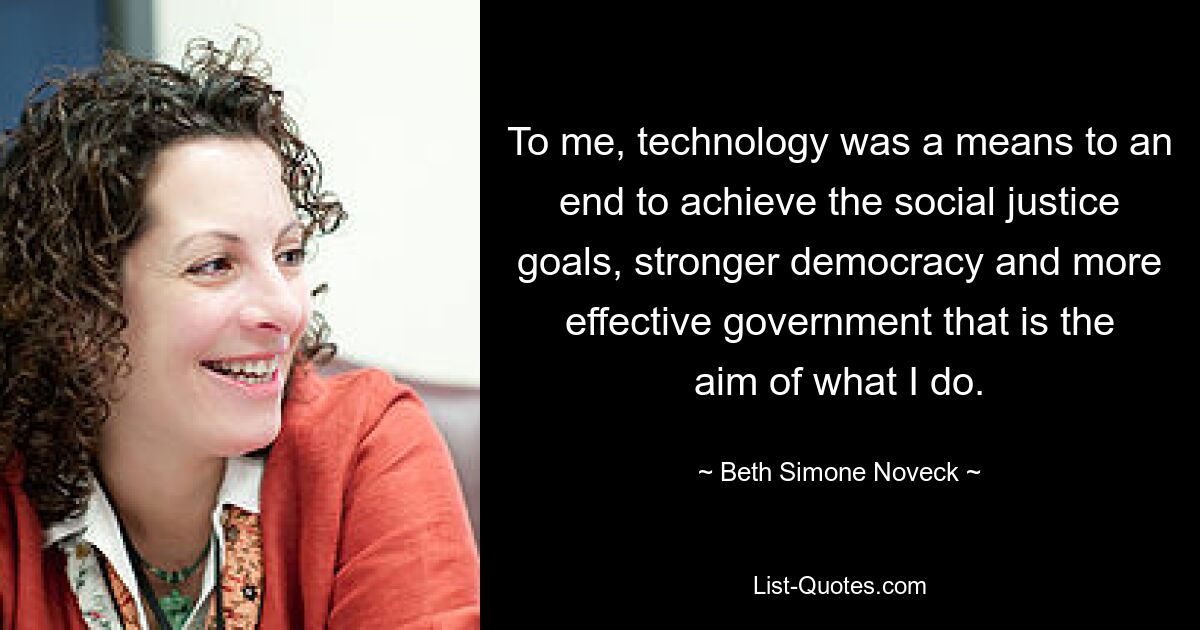 To me, technology was a means to an end to achieve the social justice goals, stronger democracy and more effective government that is the aim of what I do. — © Beth Simone Noveck