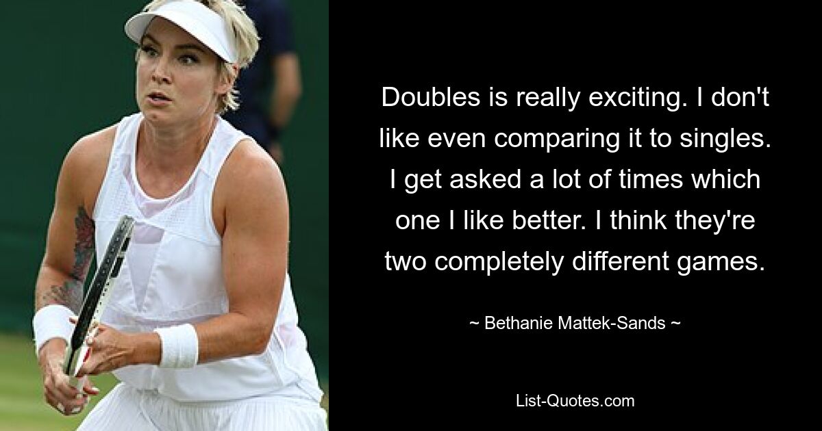 Doubles is really exciting. I don't like even comparing it to singles. I get asked a lot of times which one I like better. I think they're two completely different games. — © Bethanie Mattek-Sands