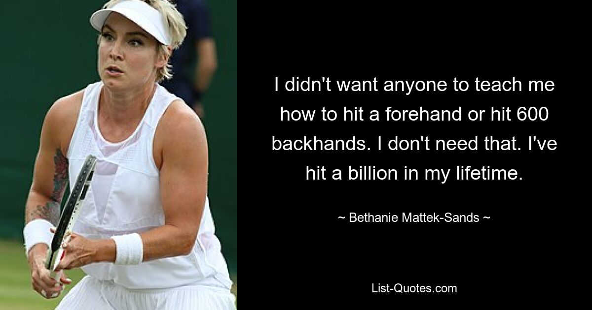 I didn't want anyone to teach me how to hit a forehand or hit 600 backhands. I don't need that. I've hit a billion in my lifetime. — © Bethanie Mattek-Sands