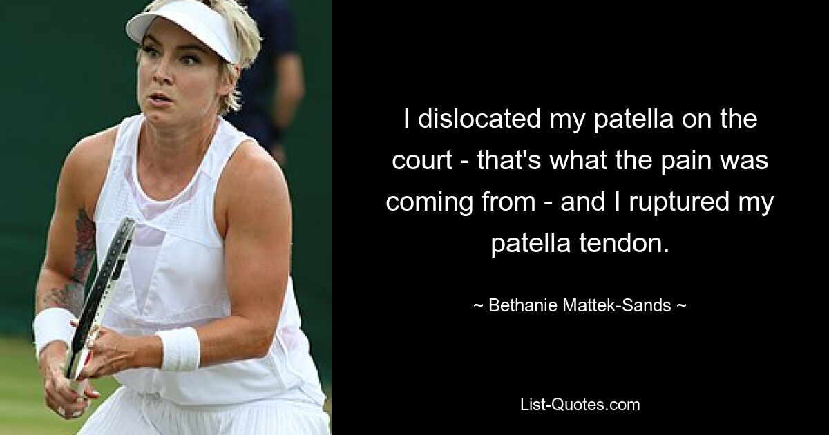 I dislocated my patella on the court - that's what the pain was coming from - and I ruptured my patella tendon. — © Bethanie Mattek-Sands