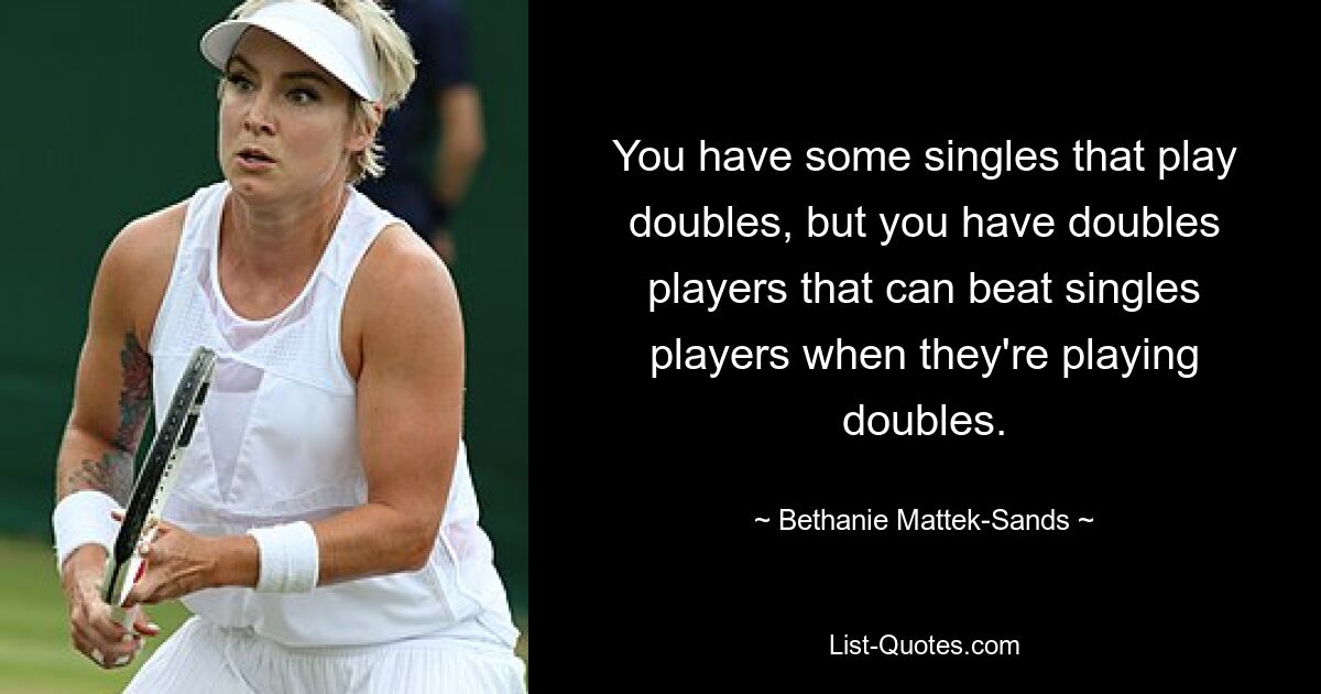 You have some singles that play doubles, but you have doubles players that can beat singles players when they're playing doubles. — © Bethanie Mattek-Sands