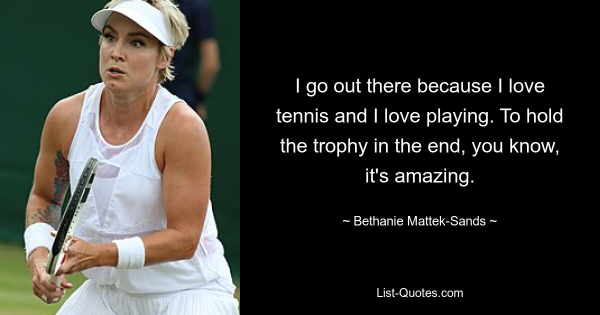 I go out there because I love tennis and I love playing. To hold the trophy in the end, you know, it's amazing. — © Bethanie Mattek-Sands