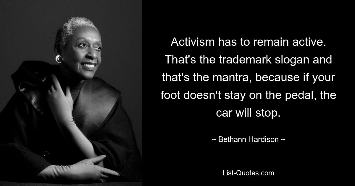 Activism has to remain active. That's the trademark slogan and that's the mantra, because if your foot doesn't stay on the pedal, the car will stop. — © Bethann Hardison