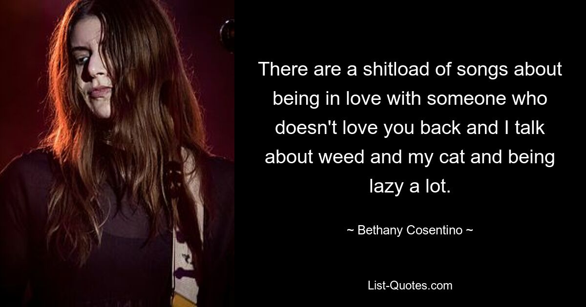 There are a shitload of songs about being in love with someone who doesn't love you back and I talk about weed and my cat and being lazy a lot. — © Bethany Cosentino