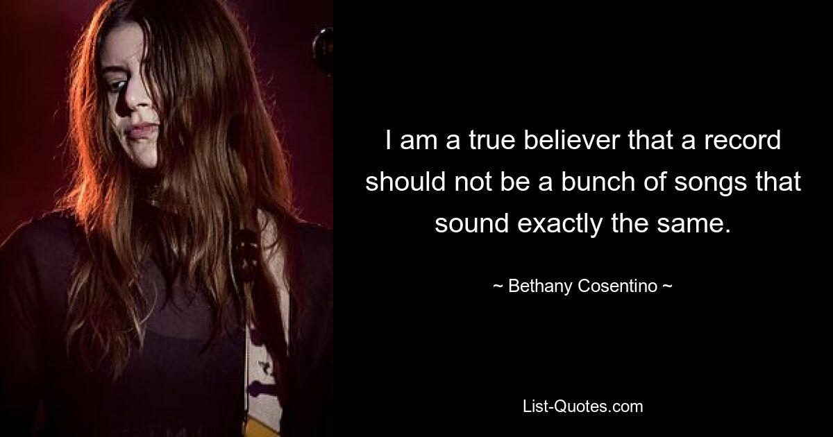 I am a true believer that a record should not be a bunch of songs that sound exactly the same. — © Bethany Cosentino