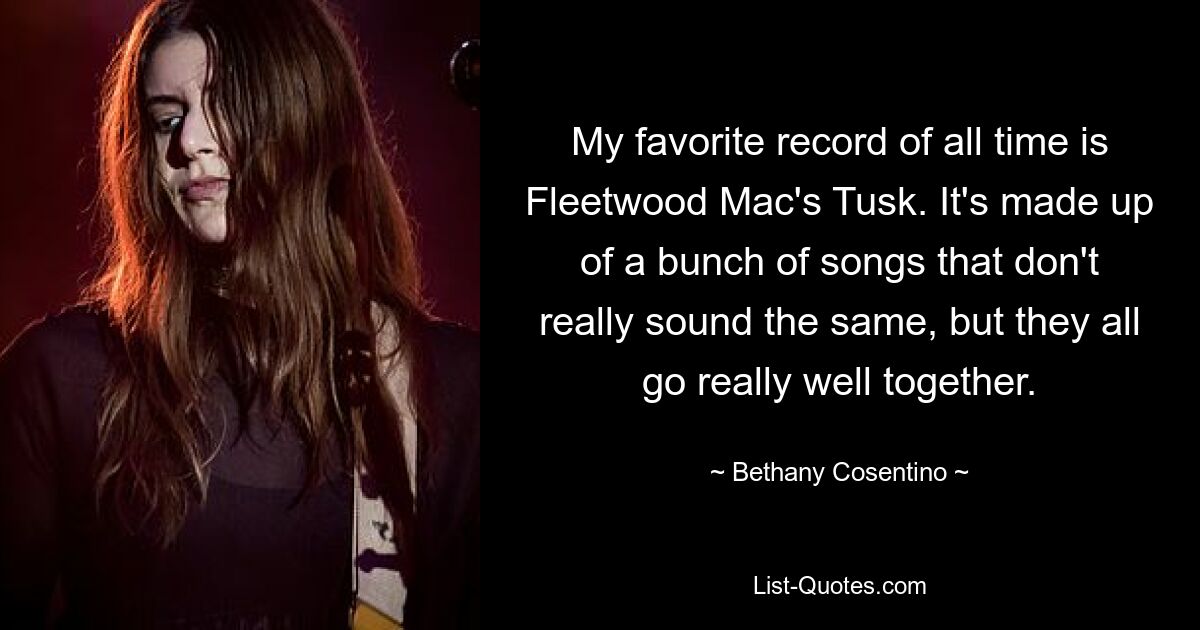 My favorite record of all time is Fleetwood Mac's Tusk. It's made up of a bunch of songs that don't really sound the same, but they all go really well together. — © Bethany Cosentino