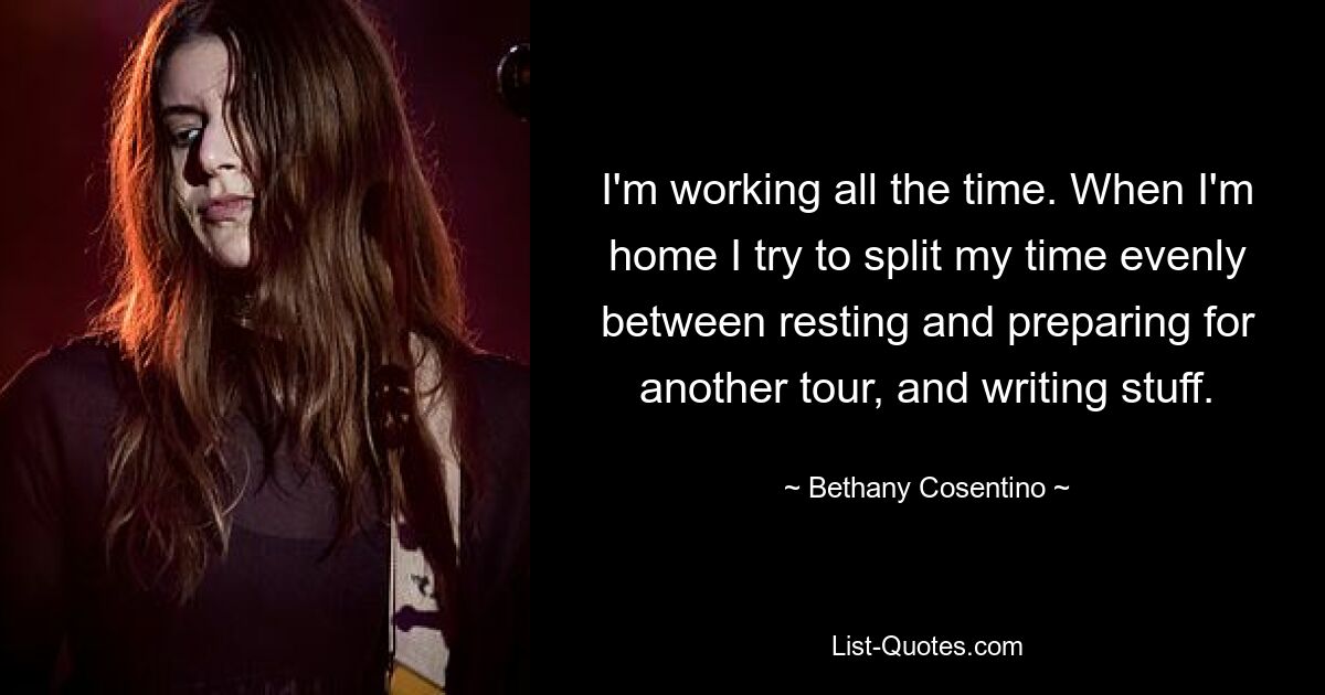 I'm working all the time. When I'm home I try to split my time evenly between resting and preparing for another tour, and writing stuff. — © Bethany Cosentino