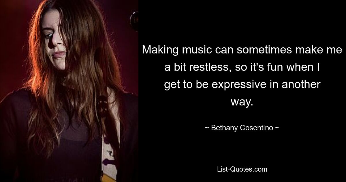 Making music can sometimes make me a bit restless, so it's fun when I get to be expressive in another way. — © Bethany Cosentino