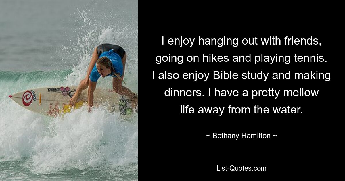 I enjoy hanging out with friends, going on hikes and playing tennis. I also enjoy Bible study and making dinners. I have a pretty mellow life away from the water. — © Bethany Hamilton