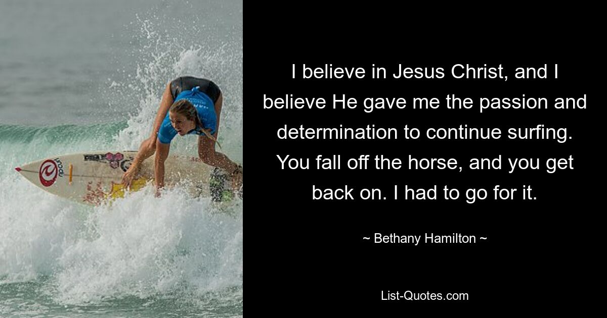 I believe in Jesus Christ, and I believe He gave me the passion and determination to continue surfing. You fall off the horse, and you get back on. I had to go for it. — © Bethany Hamilton