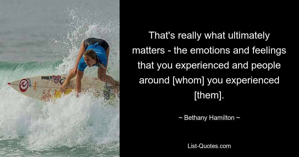 That's really what ultimately matters - the emotions and feelings that you experienced and people around [whom] you experienced [them]. — © Bethany Hamilton