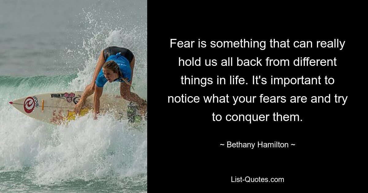 Fear is something that can really hold us all back from different things in life. It's important to notice what your fears are and try to conquer them. — © Bethany Hamilton