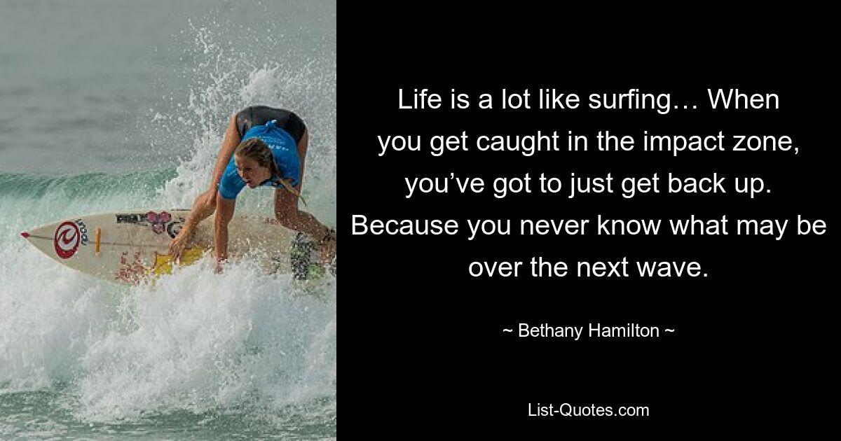 Life is a lot like surfing… When you get caught in the impact zone, you’ve got to just get back up. Because you never know what may be over the next wave. — © Bethany Hamilton