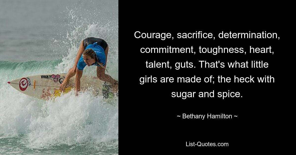 Courage, sacrifice, determination, commitment, toughness, heart, talent, guts. That's what little girls are made of; the heck with sugar and spice. — © Bethany Hamilton