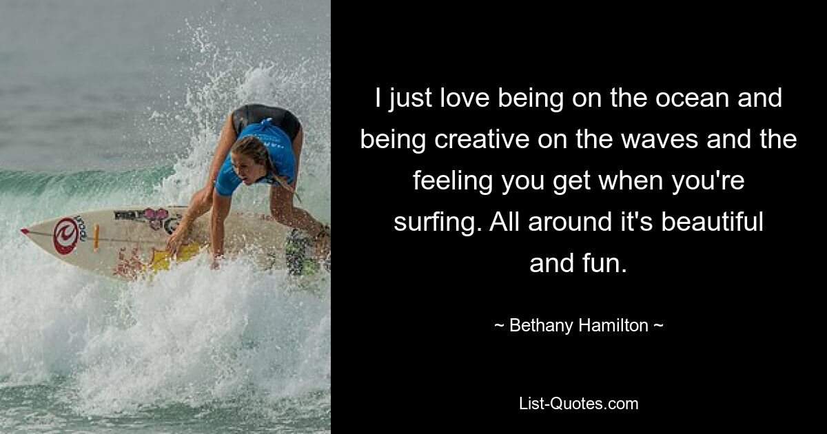 I just love being on the ocean and being creative on the waves and the feeling you get when you're surfing. All around it's beautiful and fun. — © Bethany Hamilton