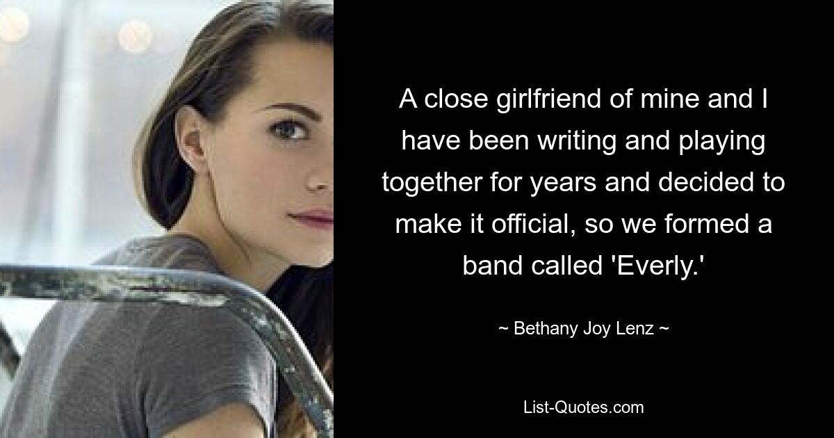 A close girlfriend of mine and I have been writing and playing together for years and decided to make it official, so we formed a band called 'Everly.' — © Bethany Joy Lenz