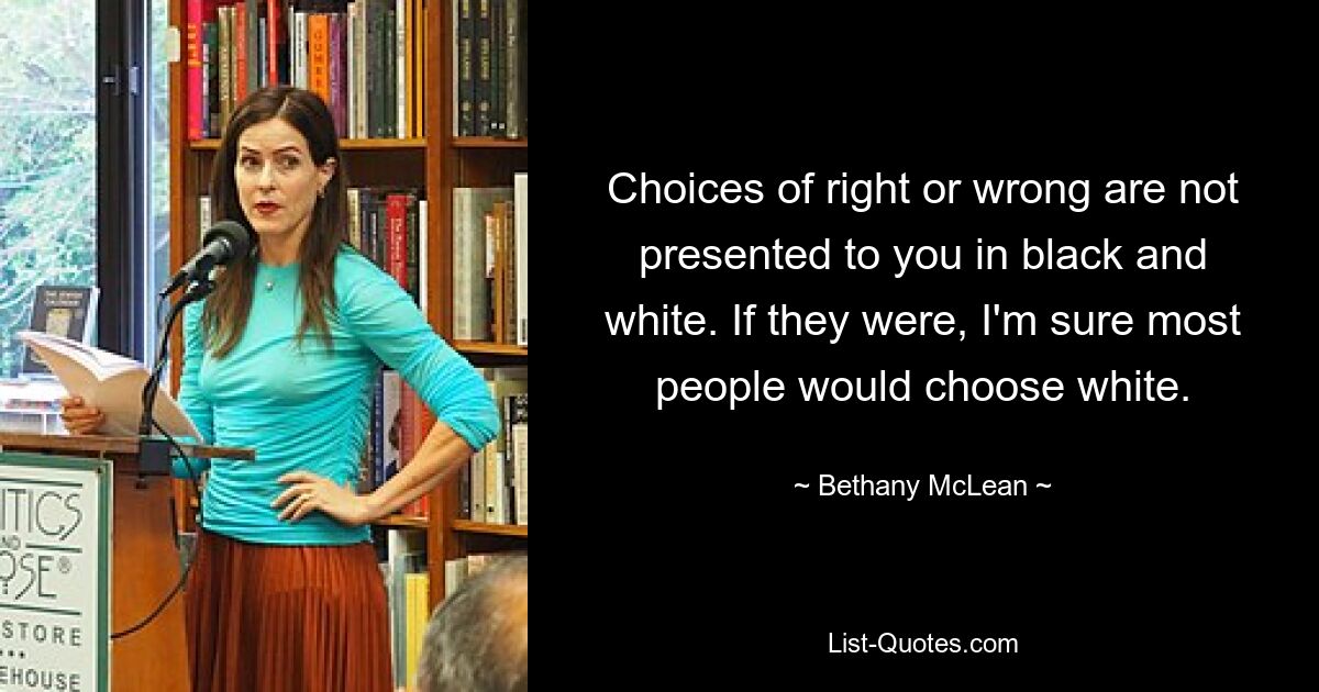 Choices of right or wrong are not presented to you in black and white. If they were, I'm sure most people would choose white. — © Bethany McLean