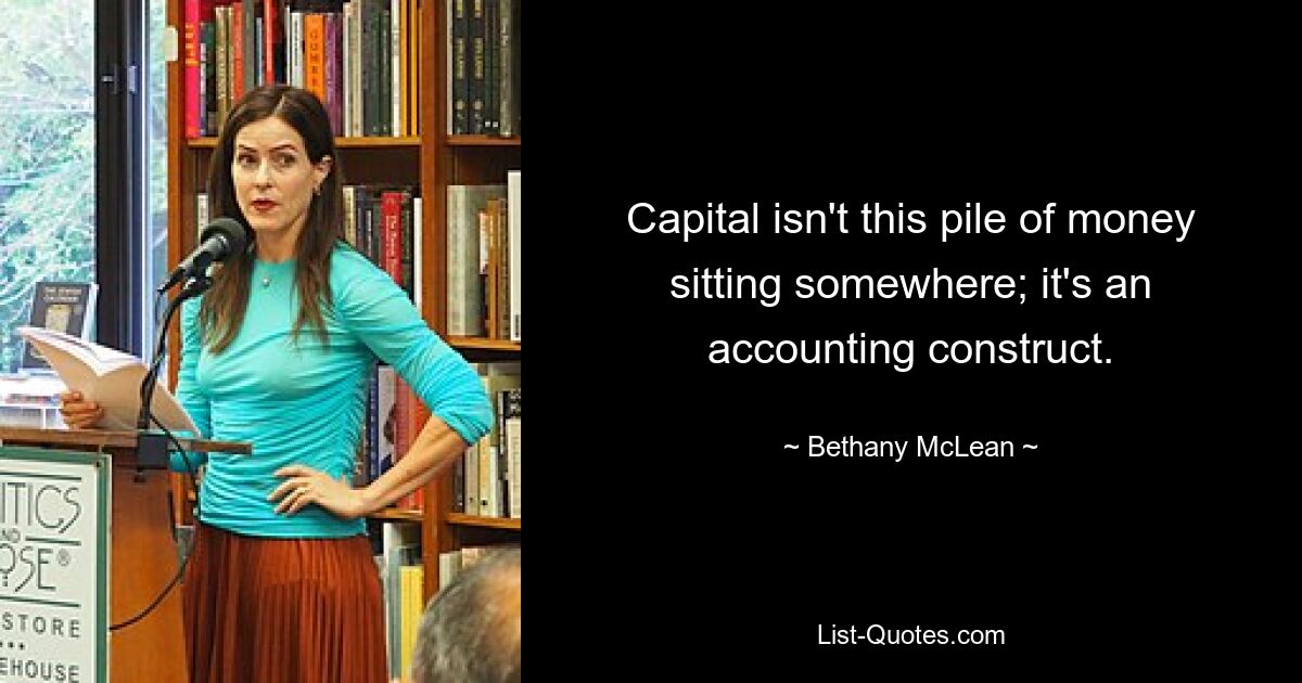 Capital isn't this pile of money sitting somewhere; it's an accounting construct. — © Bethany McLean