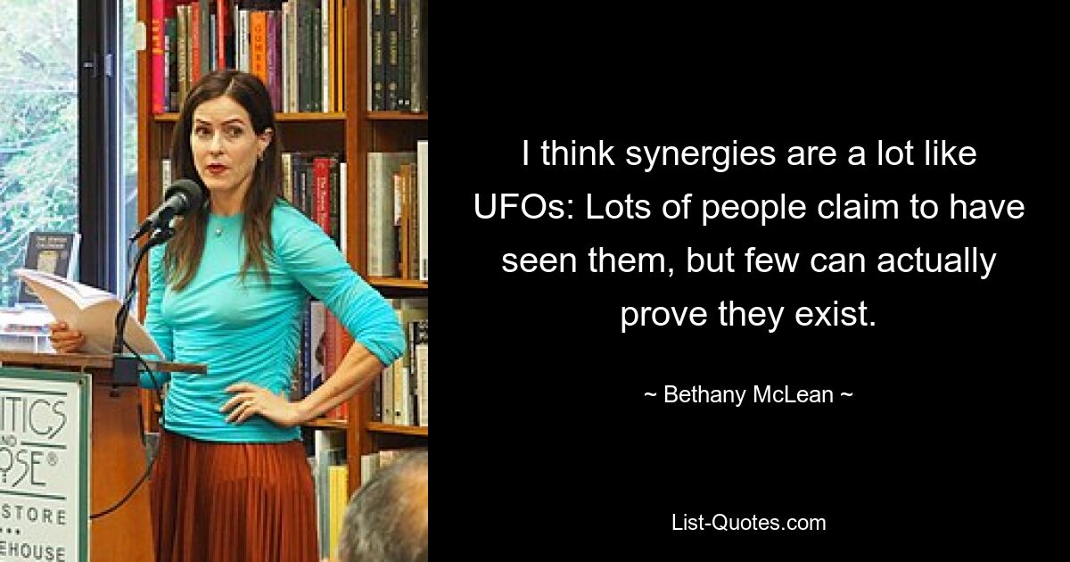 I think synergies are a lot like UFOs: Lots of people claim to have seen them, but few can actually prove they exist. — © Bethany McLean