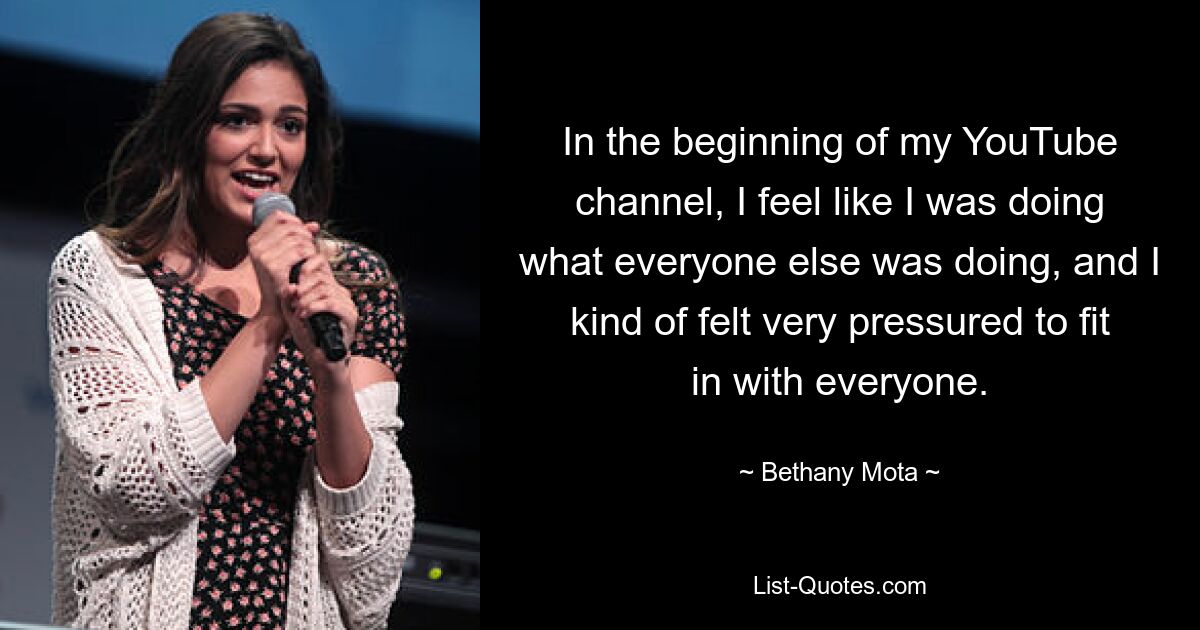 In the beginning of my YouTube channel, I feel like I was doing what everyone else was doing, and I kind of felt very pressured to fit in with everyone. — © Bethany Mota