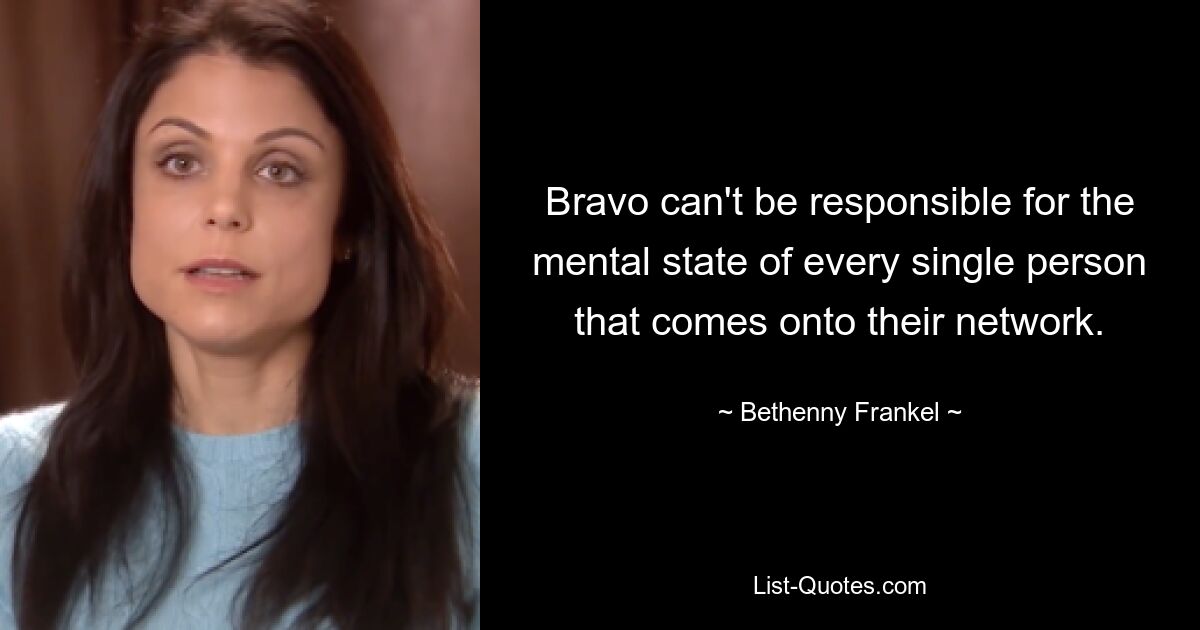 Bravo can't be responsible for the mental state of every single person that comes onto their network. — © Bethenny Frankel