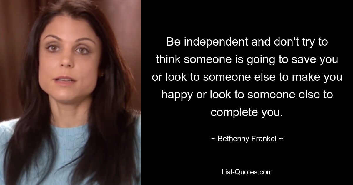 Be independent and don't try to think someone is going to save you or look to someone else to make you happy or look to someone else to complete you. — © Bethenny Frankel