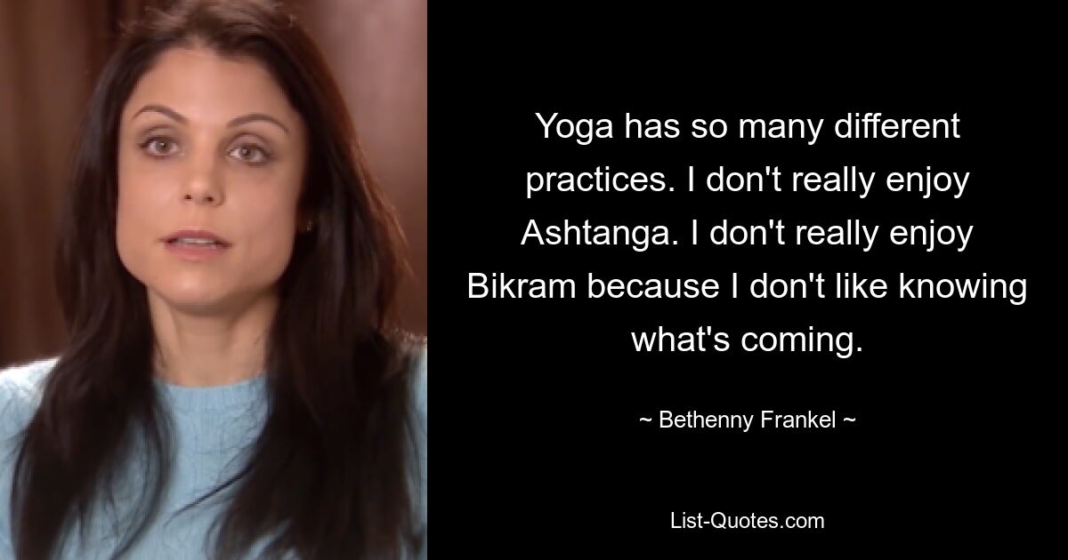 Yoga has so many different practices. I don't really enjoy Ashtanga. I don't really enjoy Bikram because I don't like knowing what's coming. — © Bethenny Frankel