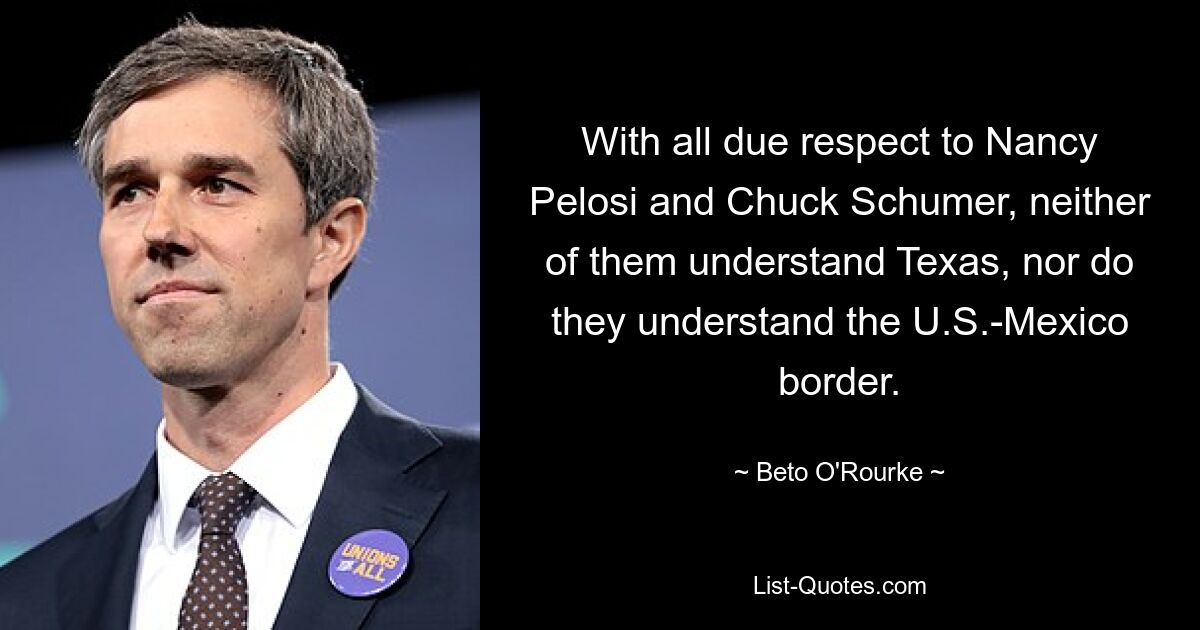 With all due respect to Nancy Pelosi and Chuck Schumer, neither of them understand Texas, nor do they understand the U.S.-Mexico border. — © Beto O'Rourke