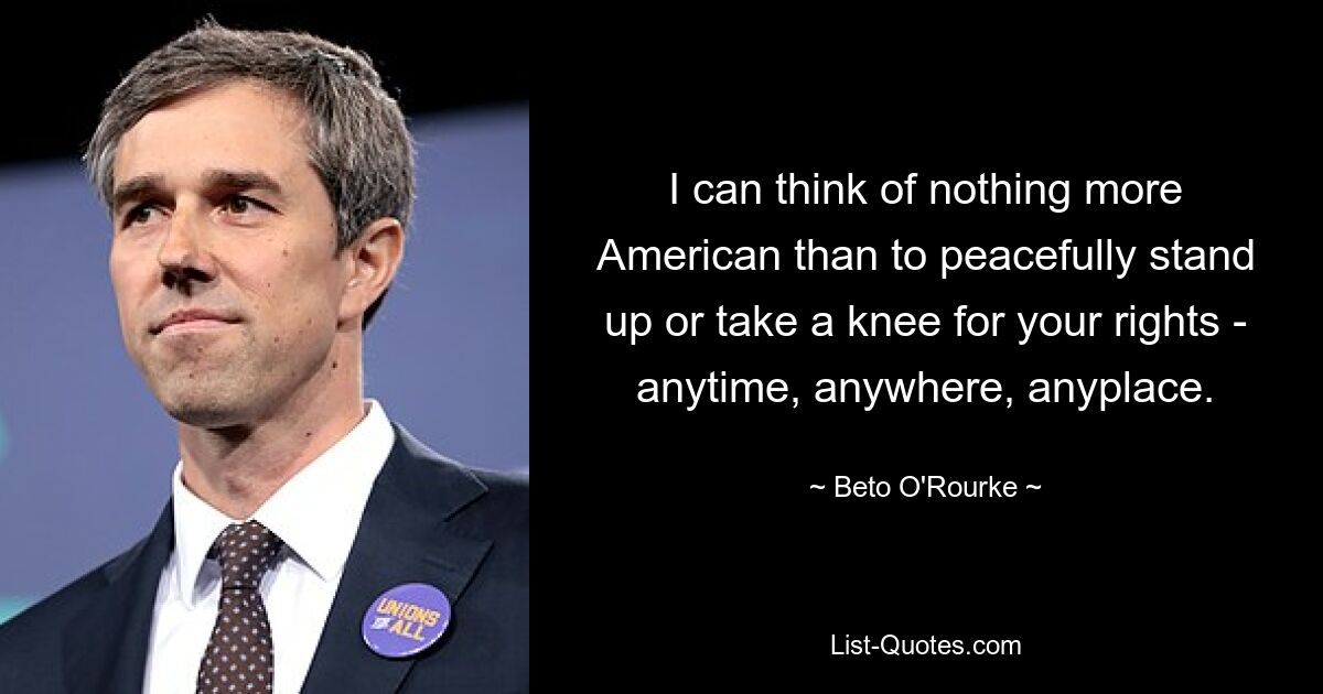 I can think of nothing more American than to peacefully stand up or take a knee for your rights - anytime, anywhere, anyplace. — © Beto O'Rourke