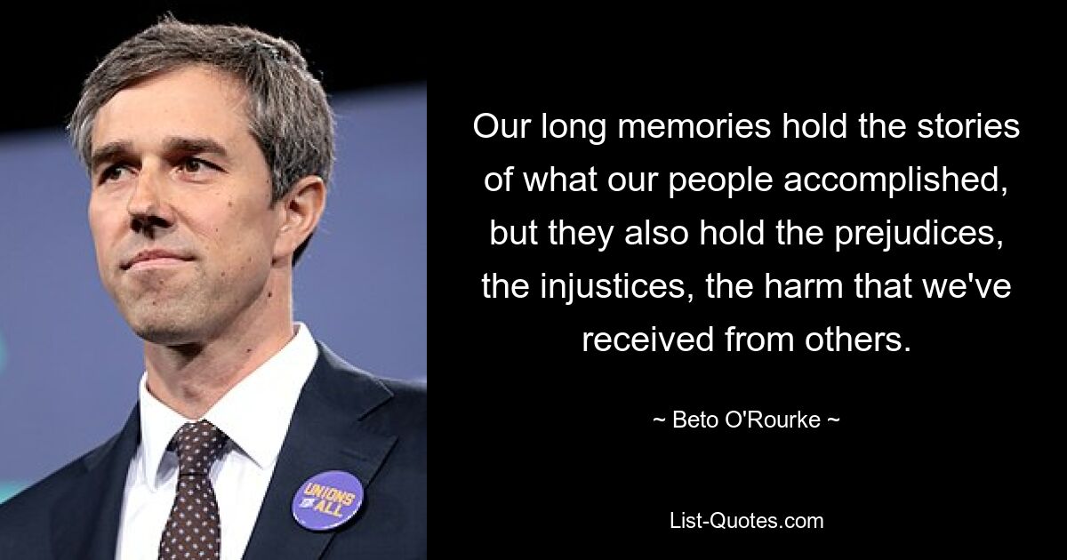 Our long memories hold the stories of what our people accomplished, but they also hold the prejudices, the injustices, the harm that we've received from others. — © Beto O'Rourke