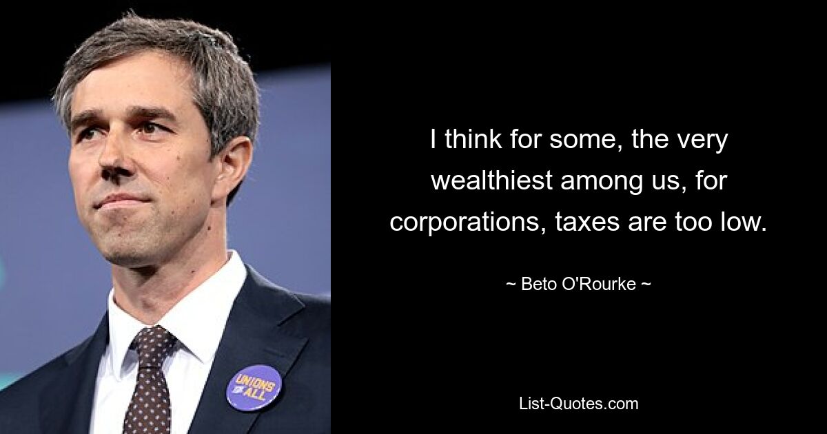 I think for some, the very wealthiest among us, for corporations, taxes are too low. — © Beto O'Rourke