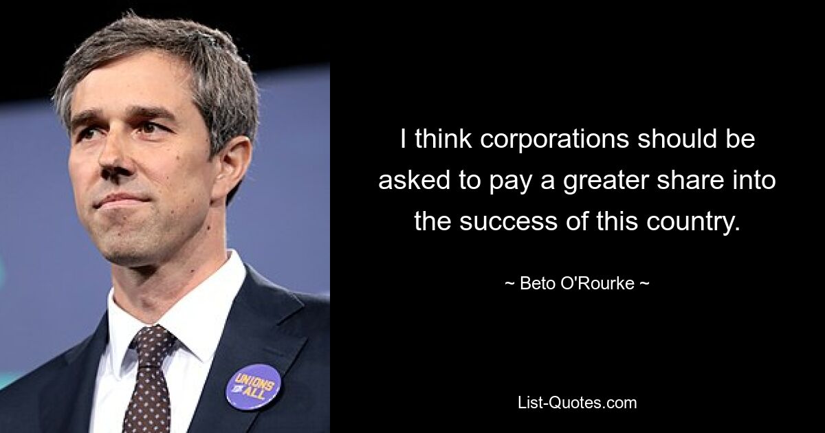 I think corporations should be asked to pay a greater share into the success of this country. — © Beto O'Rourke