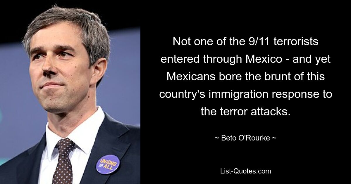 Not one of the 9/11 terrorists entered through Mexico - and yet Mexicans bore the brunt of this country's immigration response to the terror attacks. — © Beto O'Rourke