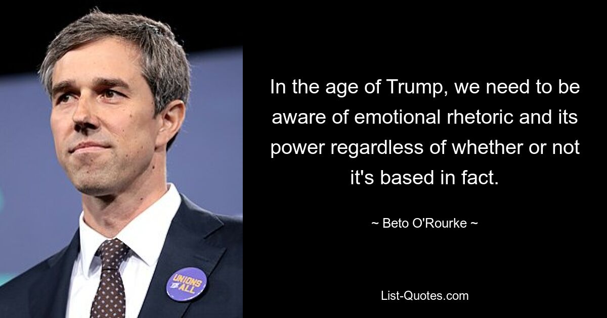 In the age of Trump, we need to be aware of emotional rhetoric and its power regardless of whether or not it's based in fact. — © Beto O'Rourke