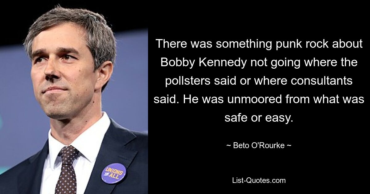 There was something punk rock about Bobby Kennedy not going where the pollsters said or where consultants said. He was unmoored from what was safe or easy. — © Beto O'Rourke